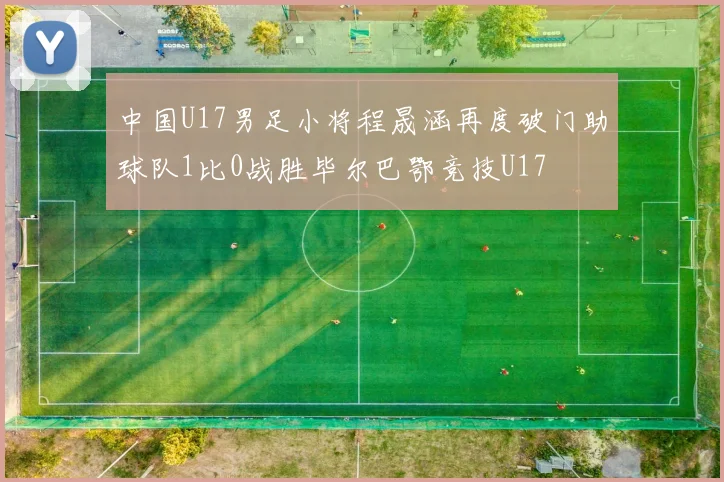 中国U17男足小将程晟涵再度破门助球队1比0战胜毕尔巴鄂竞技U17