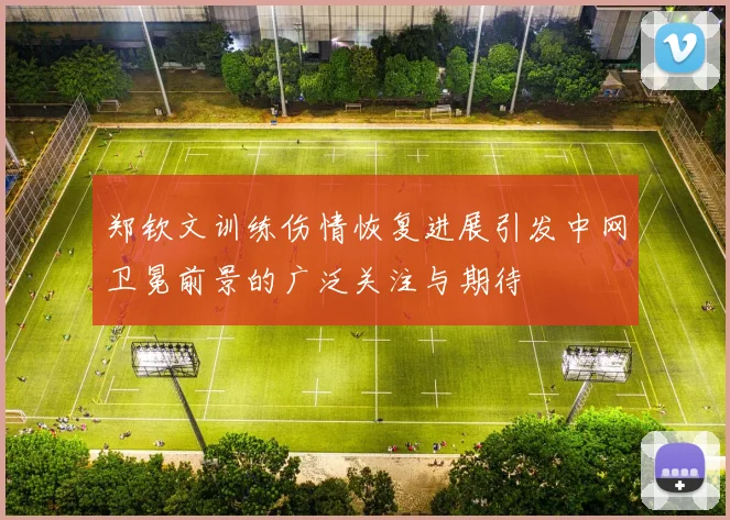 郑钦文训练伤情恢复进展引发中网卫冕前景的广泛关注与期待