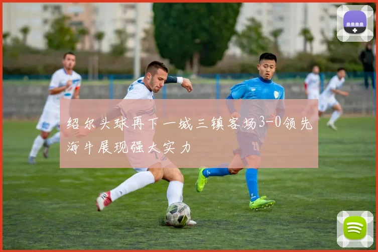 绍尔头球再下一城三镇客场3-0领先海牛展现强大实力