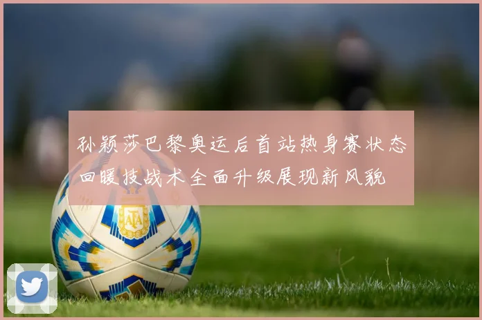 孙颖莎巴黎奥运后首站热身赛状态回暖技战术全面升级展现新风貌