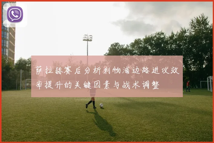 萨拉赫赛后分析利物浦边路进攻效率提升的关键因素与战术调整