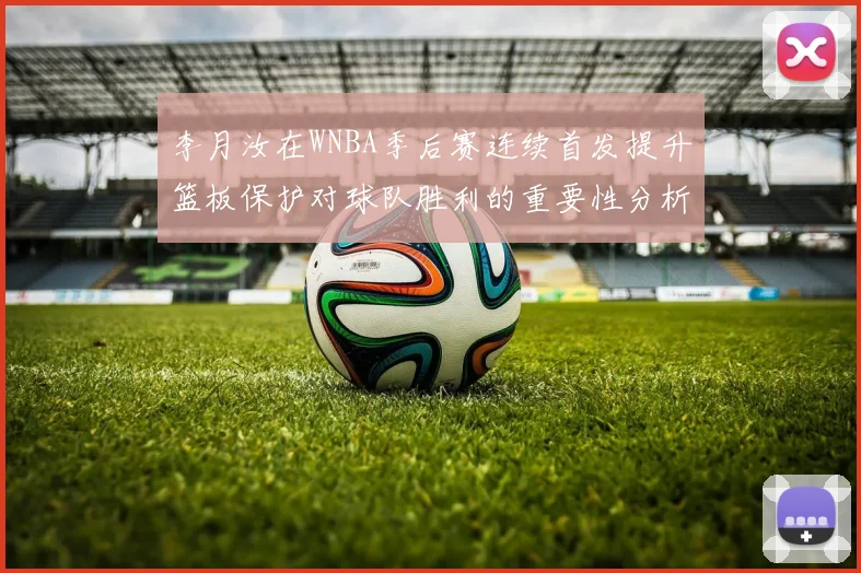 李月汝在WNBA季后赛连续首发提升篮板保护对球队胜利的重要性分析