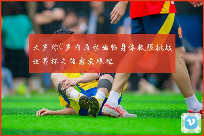 大罗称C罗内马尔面临身体极限挑战世界杯之路愈发艰难