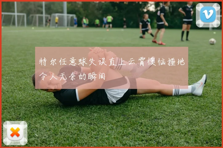 特尔任意球失误直上云霄懊恼捶地令人无奈的瞬间