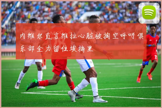 内维尔直言维拉心脏被掏空呼吁俱乐部全力留住埃梅里