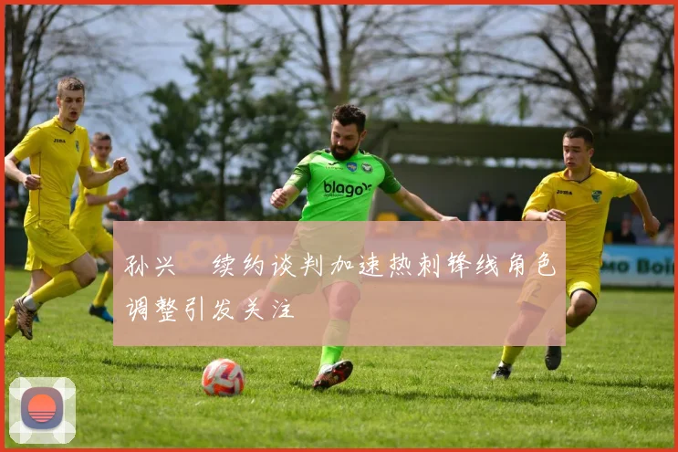 孙兴慜续约谈判加速热刺锋线角色调整引发关注